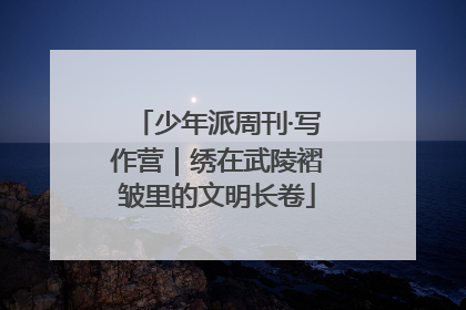 少年派周刊·写作营｜绣在武陵褶皱里的文明长卷