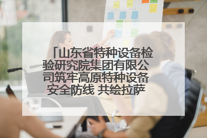 山东省特种设备检验研究院集团有限公司筑牢高原特种设备安全防线 共绘拉萨美好生活画卷