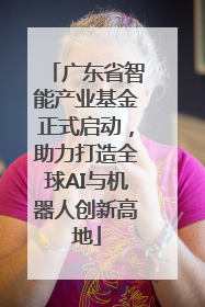 广东省智能产业基金正式启动，助力打造全球AI与机器人创新高地