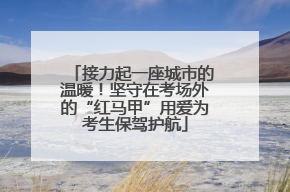 接力起一座城市的温暖！坚守在考场外的“红马甲”用爱为考生保驾护航