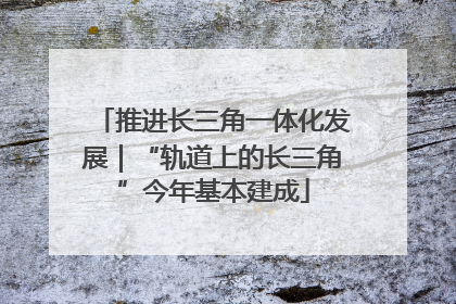 推进长三角一体化发展｜“轨道上的长三角”今年基本建成