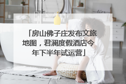 房山佛子庄发布文旅地图，君澜度假酒店今年下半年试运营
