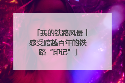 我的铁路风景︱感受跨越百年的铁路“印记”