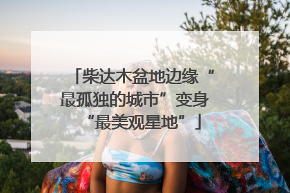 柴达木盆地边缘“最孤独的城市”变身“最美观星地”