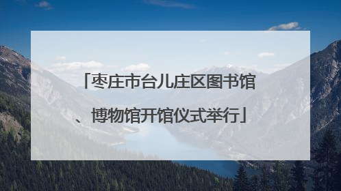 枣庄市台儿庄区图书馆、博物馆开馆仪式举行