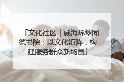 文化社区｜威海环翠同德书院：以文化矩阵，构建服务群众新场景