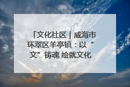 文化社区｜威海市环翠区羊亭镇：以“文”铸魂 绘就文化社区新画卷