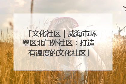 文化社区｜威海市环翠区北门外社区：打造有温度的文化社区