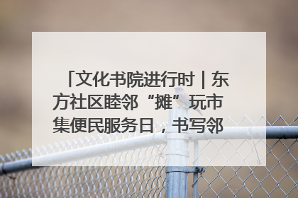 文化书院进行时｜东方社区睦邻“摊”玩市集便民服务日，书写邻里共生新篇章