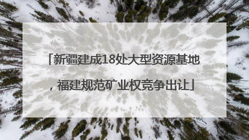 新疆建成18处大型资源基地，福建规范矿业权竞争出让