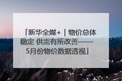 新华全媒+｜物价总体稳定 供需有所改善——5月份物价数据透视