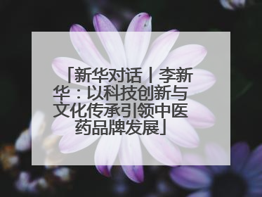 新华对话丨李新华：以科技创新与文化传承引领中医药品牌发展
