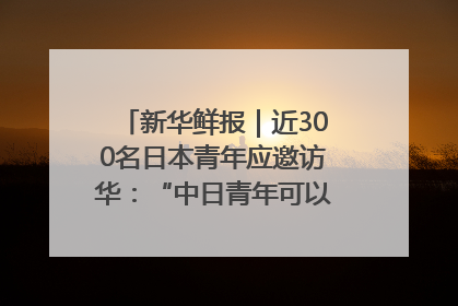 新华鲜报｜近300名日本青年应邀访华：“中日青年可以创造更好的未来”