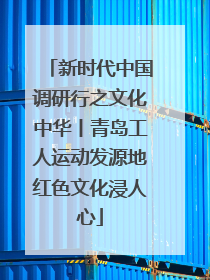 新时代中国调研行之文化中华丨青岛工人运动发源地红色文化浸人心