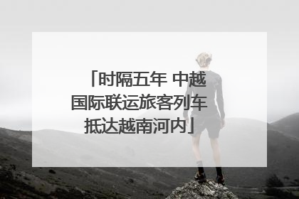 时隔五年 中越国际联运旅客列车抵达越南河内