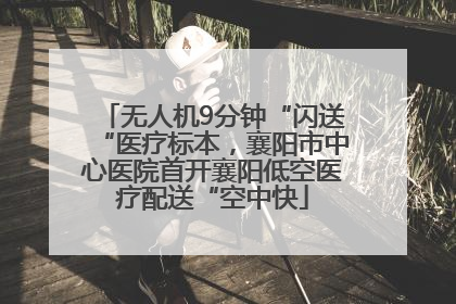 无人机9分钟“闪送“医疗标本，襄阳市中心医院首开襄阳低空医疗配送“空中快