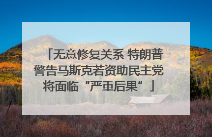 无意修复关系 特朗普警告马斯克若资助民主党将面临“严重后果”