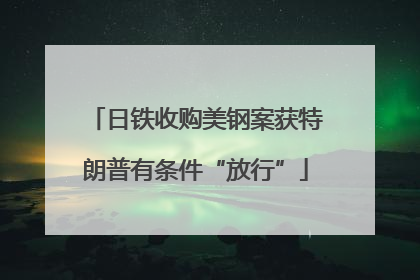 日铁收购美钢案获特朗普有条件“放行”