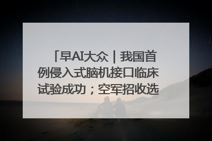 早AI大众｜我国首例侵入式脑机接口临床试验成功；空军招收选拔女飞行学员