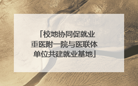 校地协同促就业 重医附一院与医联体单位共建就业基地
