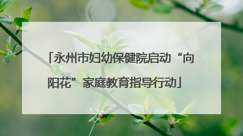 永州市妇幼保健院启动“向阳花”家庭教育指导行动