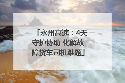 永州高速：4天守护协助 化解故障货车司机难题