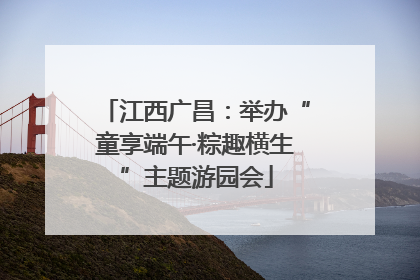 江西广昌：举办“童享端午·粽趣横生”主题游园会