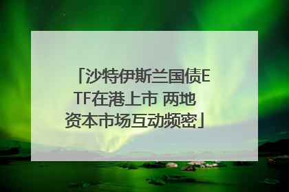 沙特伊斯兰国债ETF在港上市 两地资本市场互动频密