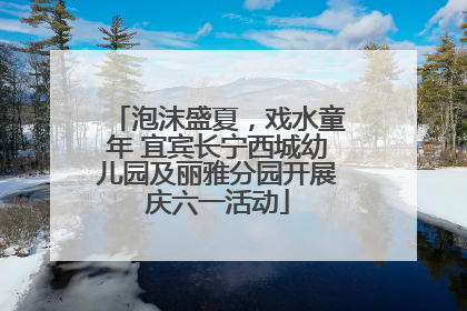 泡沫盛夏，戏水童年 宜宾长宁西城幼儿园及丽雅分园开展庆六一活动