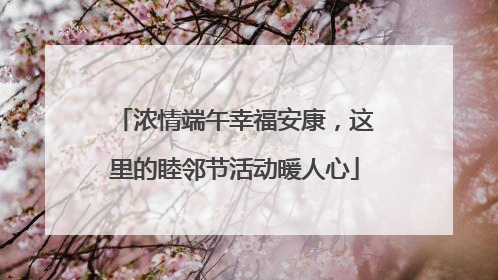 浓情端午幸福安康，这里的睦邻节活动暖人心