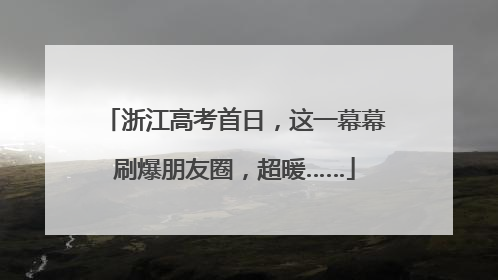 浙江高考首日，这一幕幕刷爆朋友圈，超暖……