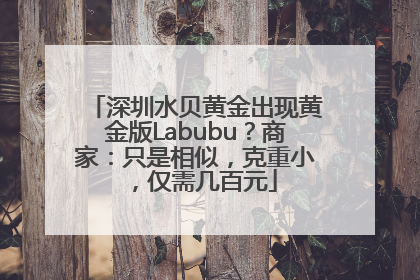 深圳水贝黄金出现黄金版Labubu？商家：只是相似，克重小，仅需几百元