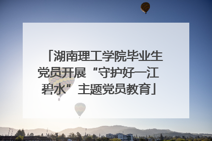 湖南理工学院毕业生党员开展“守护好一江碧水”主题党员教育