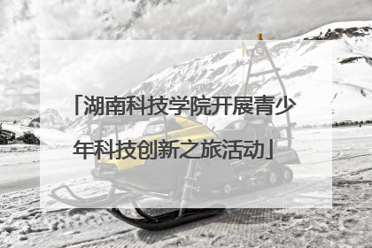 湖南科技学院开展青少年科技创新之旅活动