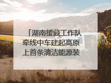 湖南援藏工作队牵线中车建起高原上首条清洁能源装配产线，本地大学生成车间检验员