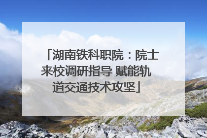 湖南铁科职院：院士来校调研指导 赋能轨道交通技术攻坚