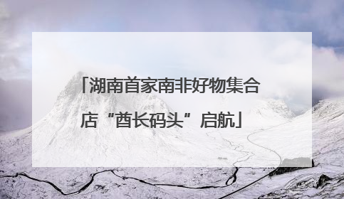 湖南首家南非好物集合店“酋长码头”启航