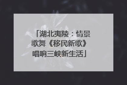 湖北夷陵：情景歌舞《移民新歌》唱响三峡新生活