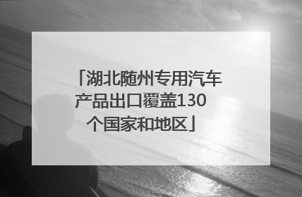 湖北随州专用汽车产品出口覆盖130个国家和地区