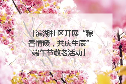 滨湖社区开展“粽香情暖，共庆生辰”端午节敬老活动