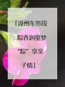 漳州车务段：粽香润童梦 “粽”享亲子情