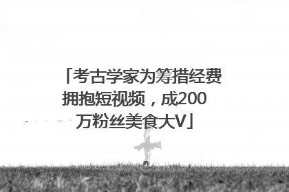 考古学家为筹措经费拥抱短视频，成200万粉丝美食大V
