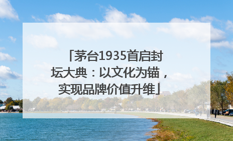 茅台1935首启封坛大典：以文化为锚，实现品牌价值升维