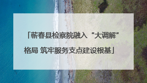蕲春县检察院融入“大调解”格局 筑牢服务支点建设根基
