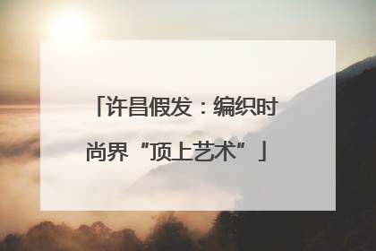 许昌假发：编织时尚界“顶上艺术”