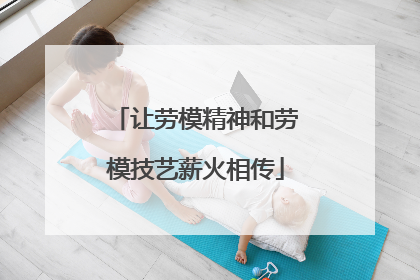 让劳模精神和劳模技艺薪火相传