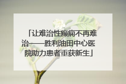 让难治性癫痫不再难治——胜利油田中心医院助力患者重获新生