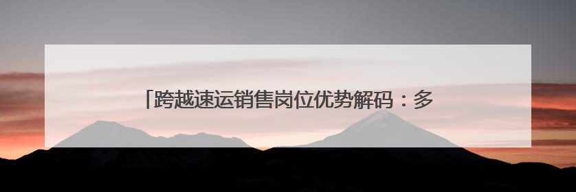 跨越速运销售岗位优势解码：多维赋能构建行业竞争力新范式