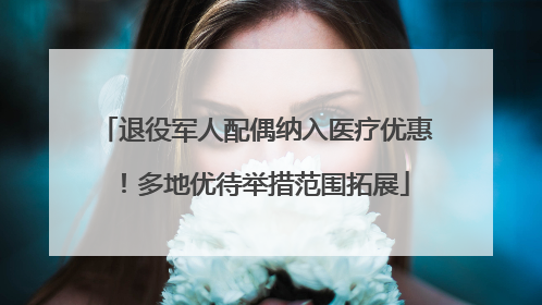 退役军人配偶纳入医疗优惠！多地优待举措范围拓展