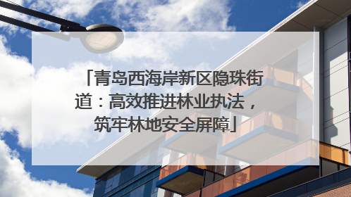 青岛西海岸新区隐珠街道：高效推进林业执法，筑牢林地安全屏障
